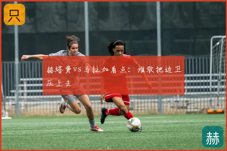 赫塔费vs马拉加看点：谁敢把边卫压上去